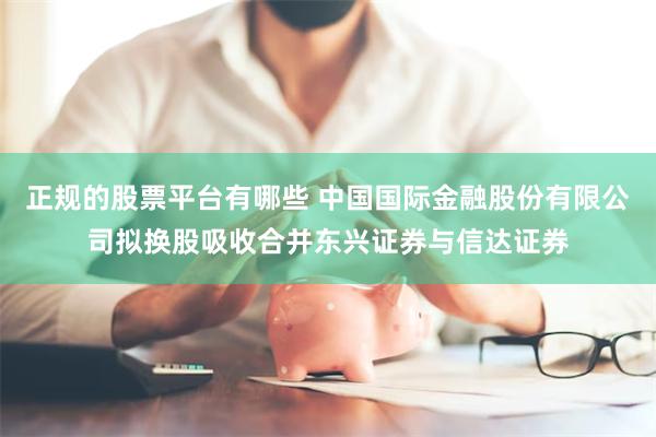 正规的股票平台有哪些 中国国际金融股份有限公司拟换股吸收合并东兴证券与信达证券