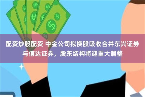 配资炒股配资 中金公司拟换股吸收合并东兴证券与信达证券，股东结构将迎重大调整