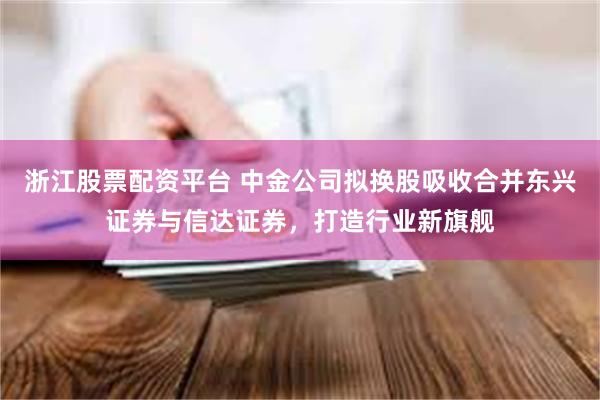 浙江股票配资平台 中金公司拟换股吸收合并东兴证券与信达证券,打造行业新旗舰
