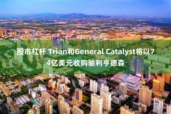 股市杠杆 Trian和General Catalyst将以74亿美元收购骏利亨德森