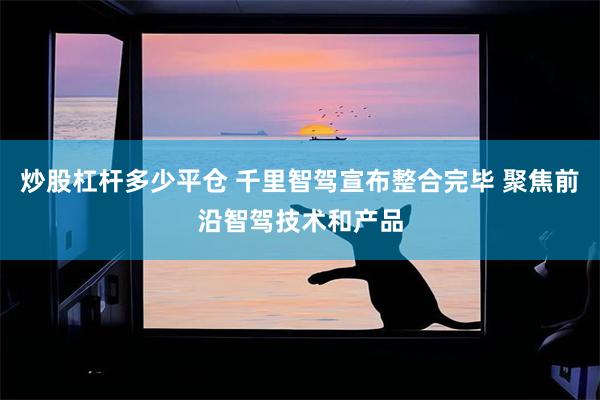 炒股杠杆多少平仓 千里智驾宣布整合完毕 聚焦前沿智驾技术和产品