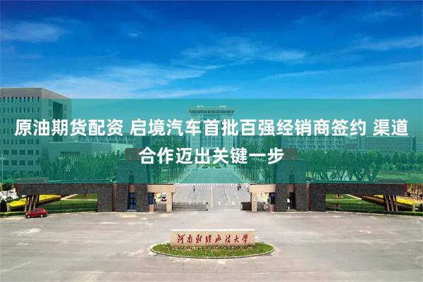 原油期货配资 启境汽车首批百强经销商签约 渠道合作迈出关键一步
