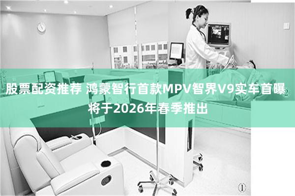 股票配资推荐 鸿蒙智行首款MPV智界V9实车首曝 将于2026年春季推出