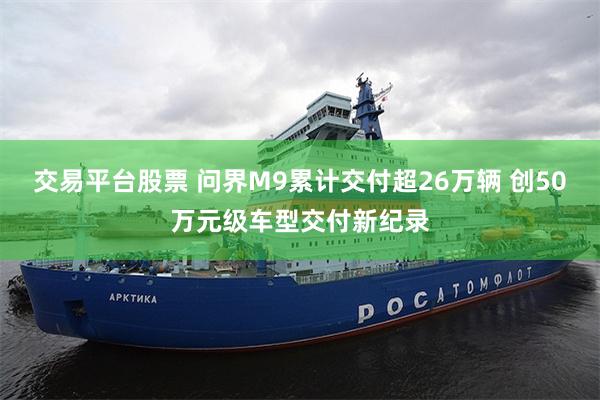 交易平台股票 问界M9累计交付超26万辆 创50万元级车型交付新纪录