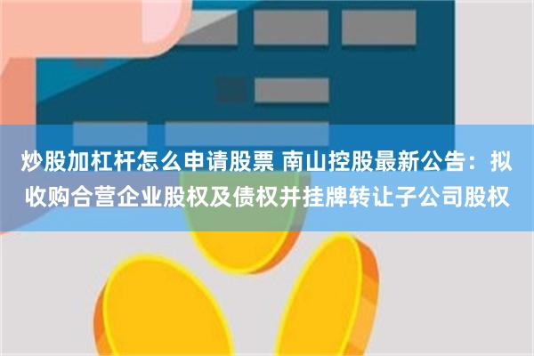 炒股加杠杆怎么申请股票 南山控股最新公告：拟收购合营企业股权及债权并挂牌转让子公司股权