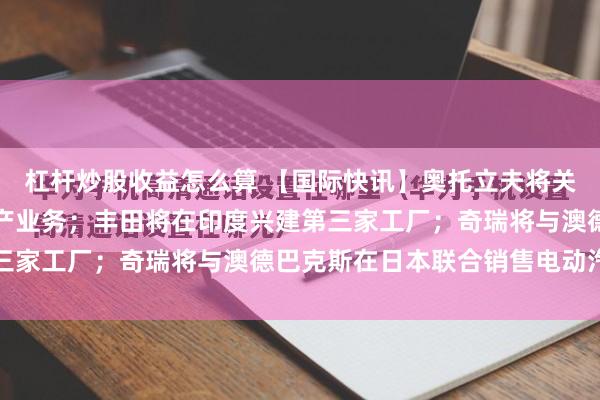 杠杆炒股收益怎么算 【国际快讯】奥托立夫将关停土耳其汽车零部件生产业务;丰田将在印度兴建第三家工厂;奇瑞将与澳德巴克斯在日本联合销售电动汽车