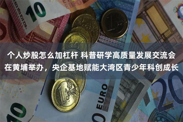 个人炒股怎么加杠杆 科普研学高质量发展交流会在黄埔举办，央企基地赋能大湾区青少年科创成长