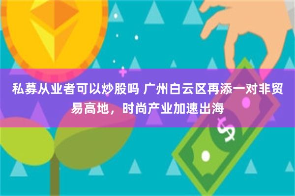 私募从业者可以炒股吗 广州白云区再添一对非贸易高地，时尚产业加速出海