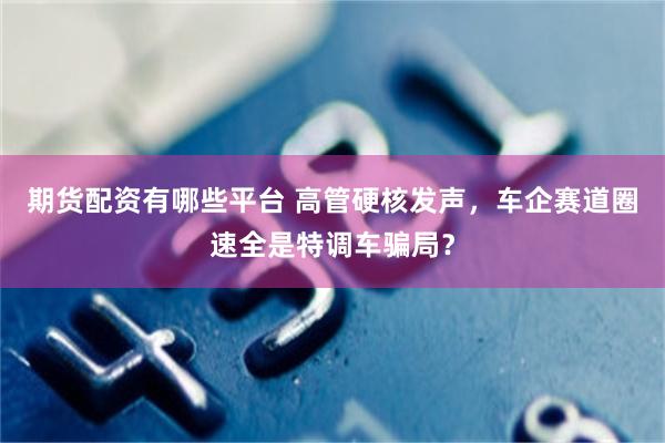 期货配资有哪些平台 高管硬核发声，车企赛道圈速全是特调车骗局？