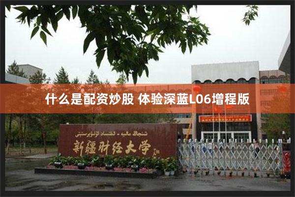 什么是配资炒股 体验深蓝L06增程版