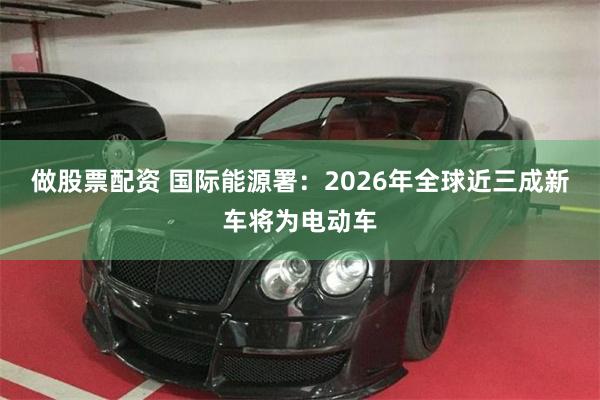 做股票配资 国际能源署：2026年全球近三成新车将为电动车