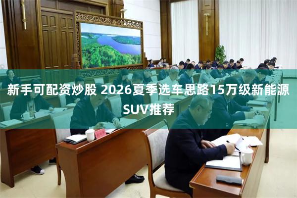 新手可配资炒股 2026夏季选车思路15万级新能源SUV推荐