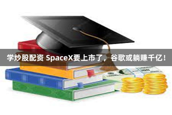 学炒股配资 SpaceX要上市了，谷歌或躺赚千亿！