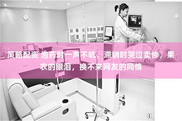 策略配资 泡药时一声不吭，滞销时哭泣卖惨，果农的眼泪，换不来网友的同情