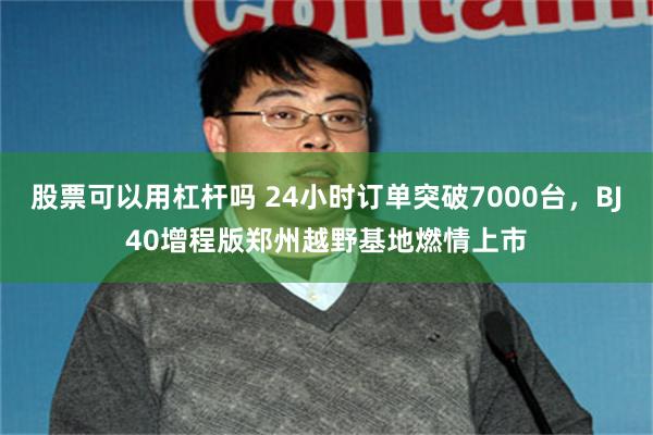 股票可以用杠杆吗 24小时订单突破7000台，BJ40增程版郑州越野基地燃情上市