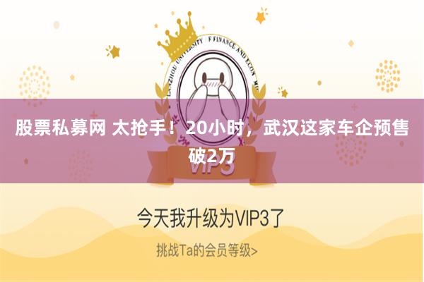 股票私募网 太抢手！20小时，武汉这家车企预售破2万