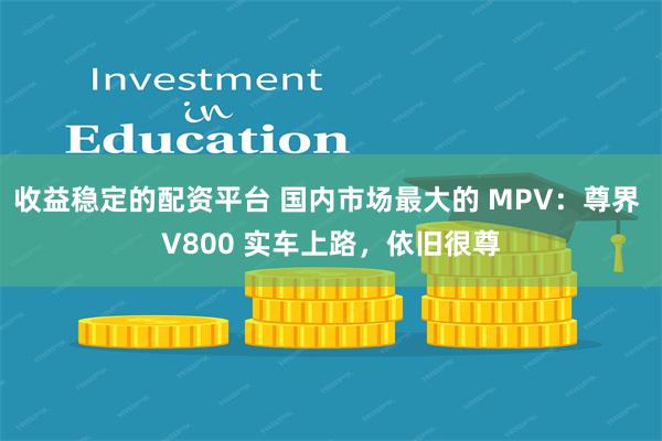 收益稳定的配资平台 国内市场最大的 MPV：尊界 V800 实车上路，依旧很尊