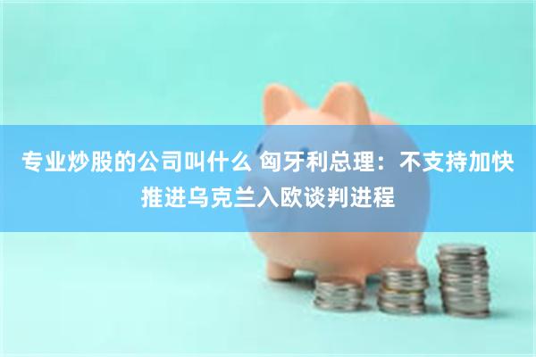 专业炒股的公司叫什么 匈牙利总理：不支持加快推进乌克兰入欧谈判进程