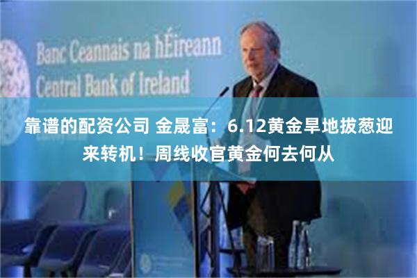 靠谱的配资公司 金晟富：6.12黄金旱地拔葱迎来转机！周线收官黄金何去何从