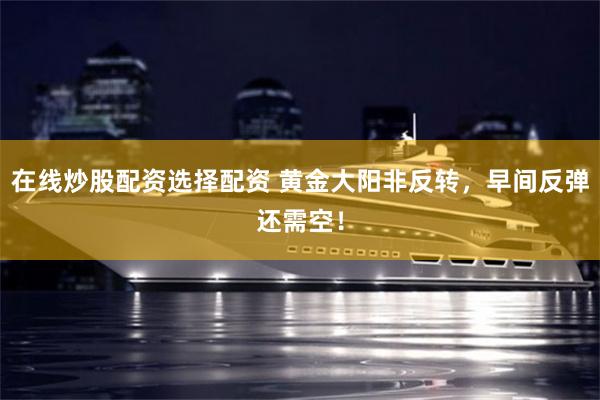 在线炒股配资选择配资 黄金大阳非反转,早间反弹还需空!