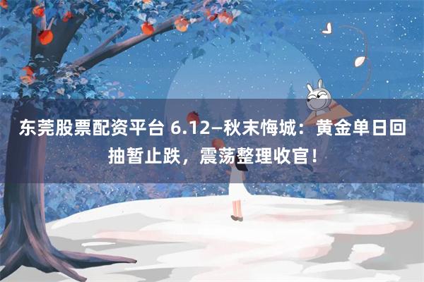 东莞股票配资平台 6.12—秋末悔城：黄金单日回抽暂止跌，震荡整理收官！