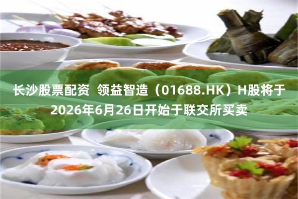 长沙股票配资  领益智造（01688.HK）H股将于2026年6月26日开始于联交所买卖