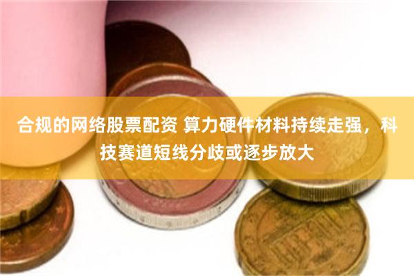 合规的网络股票配资 算力硬件材料持续走强,科技赛道短线分歧或逐步放大