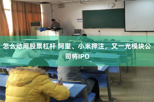 怎么动用股票杠杆 阿里、小米押注,又一光模块公司将IPO