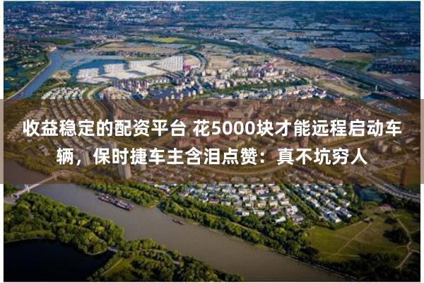 收益稳定的配资平台 花5000块才能远程启动车辆，保时捷车主含泪点赞：真不坑穷人