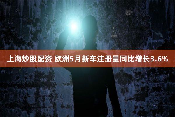 上海炒股配资 欧洲5月新车注册量同比增长3.6%