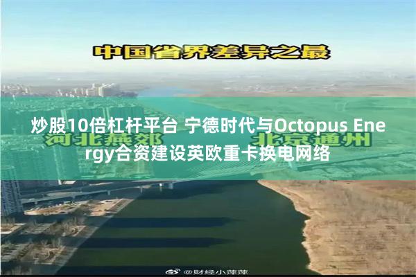 炒股10倍杠杆平台 宁德时代与Octopus Energy合资建设英欧重卡换电网络