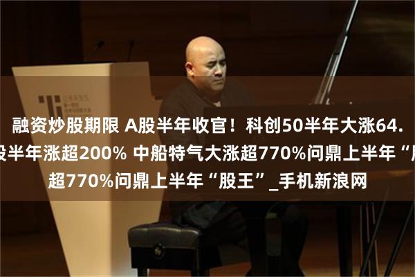 融资炒股期限 A股半年收官！科创50半年大涨64.25%创新高 逾百股半年涨超200% 中船特气大涨超770%问鼎上半年“股王”_手机新浪网