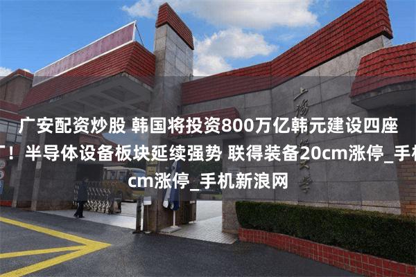 广安配资炒股 韩国将投资800万亿韩元建设四座芯片工厂！半导体设备板块延续强势 联得装备20cm涨停_手机新浪网