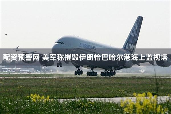 配资预警网 美军称摧毁伊朗恰巴哈尔港海上监视塔