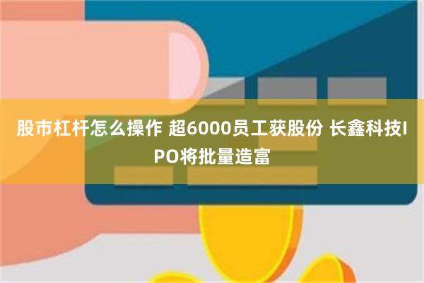 股市杠杆怎么操作 超6000员工获股份 长鑫科技IPO将批量造富