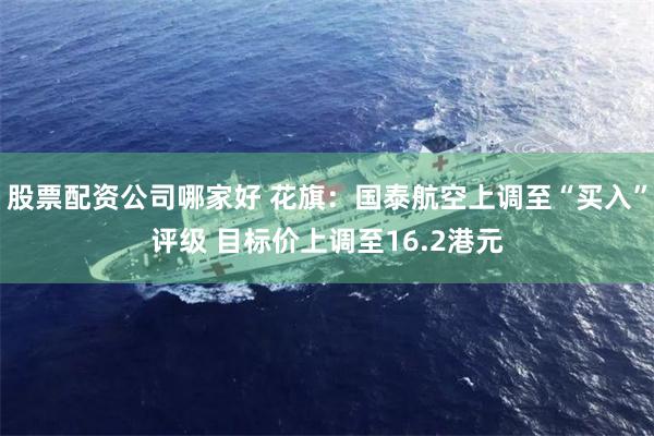 股票配资公司哪家好 花旗：国泰航空上调至“买入”评级 目标价上调至16.2港元