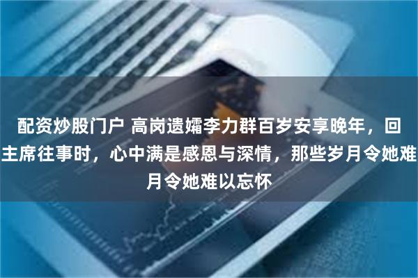 配资炒股门户 高岗遗孀李力群百岁安享晚年,回忆起毛主席往事时,心中满是感恩与深情,那些岁月令她难以忘怀