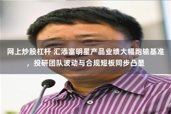 网上炒股杠杆 汇添富明星产品业绩大幅跑输基准，投研团队波动与合规短板同步凸显