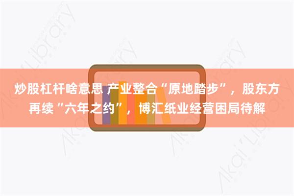 炒股杠杆啥意思 产业整合“原地踏步”，股东方再续“六年之约”，博汇纸业经营困局待解