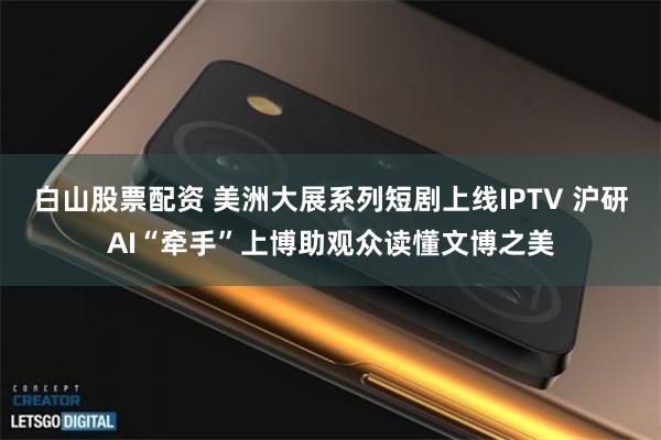 白山股票配资 美洲大展系列短剧上线IPTV 沪研AI“牵手”上博助观众读懂文博之美