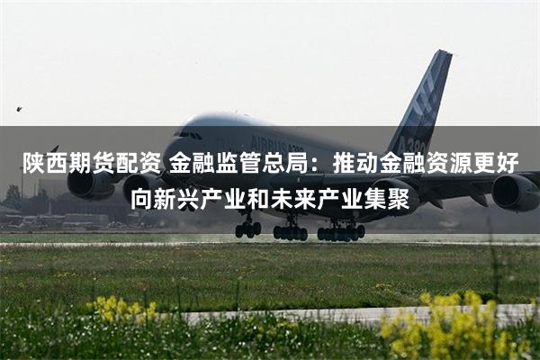 陕西期货配资 金融监管总局：推动金融资源更好向新兴产业和未来产业集聚