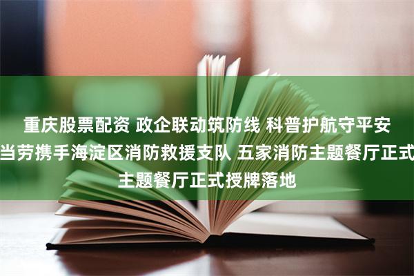 重庆股票配资 政企联动筑防线 科普护航守平安｜北京麦当劳携手海淀区消防救援支队 五家消防主题餐厅正式授牌落地