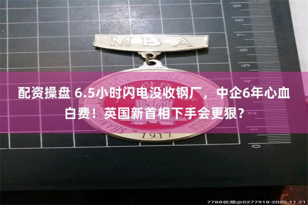 配资操盘 6.5小时闪电没收钢厂，中企6年心血白费！英国新首相下手会更狠？