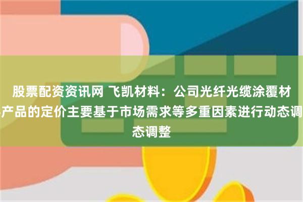 股票配资资讯网 飞凯材料：公司光纤光缆涂覆材料产品的定价主要基于市场需求等多重因素进行动态调整
