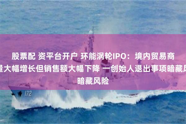 股票配 资平台开户 环能涡轮IPO：境内贸易商数量大幅增长但销售额大幅下降 一创始人退出事项暗藏风险