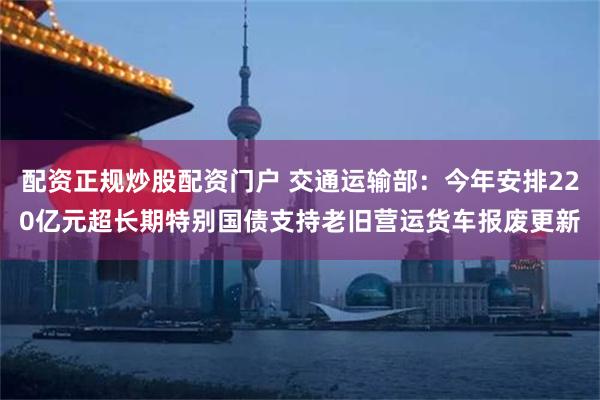 配资正规炒股配资门户 交通运输部:今年安排220亿元超长期特别国债支持老旧营运货车报废更新
