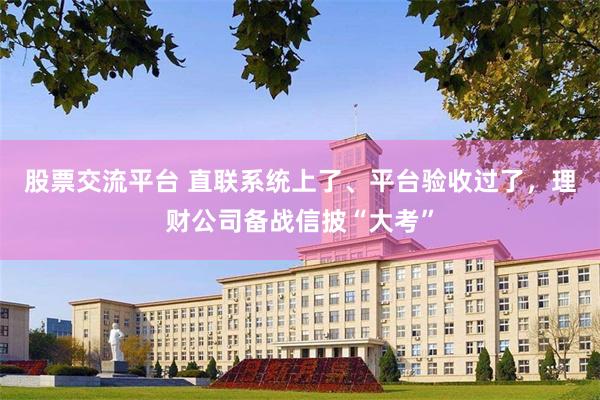 股票交流平台 直联系统上了、平台验收过了，理财公司备战信披“大考”
