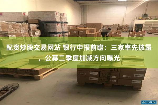 配资炒股交易网站 银行中报前瞻：三家率先披露，公募二季度加减方向曝光