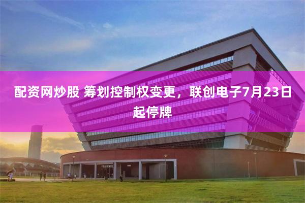 配资网炒股 筹划控制权变更,联创电子7月23日起停牌