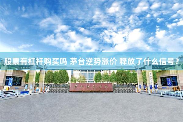 股票有杠杆购买吗 茅台逆势涨价 释放了什么信号？